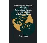 The Young Lady's Mentor A Guide To The Formation Of Character. In A Series Of Letters To Her Unknown Friends