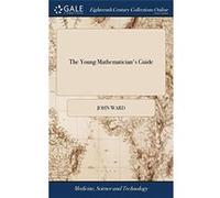 The Young Mathematicians Guide Being a Plain and Easy Introduction to the Mathematicks In Five Parts With an Appendix of Practical Gauging By John Ward Th John WardJohn Ward (Auteur)