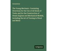 The Young Mechanic. Containing Directions for the Use of All Kinds of Tools, and for the Construction of Steam Engines and Mechanical Models, Including the Art of Turning in Wood and Metal
