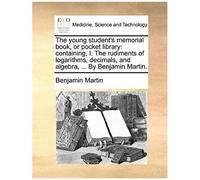 The Young Student's Memorial Book, Or Pocket Library: Containing, I. The Rudiments Of Logarithms, Decimals, And Algebra, ... By Benjamin Martin.