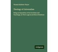 Theology of Universalism: Being an Exposition of Its Doctrines and Teachings, in Their Logical and Moral Relations