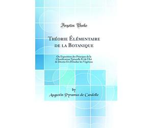 Théorie Élémentaire de la Botanique: Ou Exposition des Principes de la Classification Naturelle Et de l'Art de Décrire Et d'Étudier les Végétaux (Classic Reprint)
