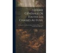 Théorie Générale De Toutes Les Chasses Au Fusil: À Courre Et À Tir, Pour Le Gibier À Poil Et À Plume, Et Des Grandes Chasses Royales ...