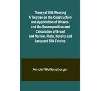 Theory Of Silk Weaving A Treatise On The Construction And Application Of Weaves, And The Decomposition And Calculation Of Broad And Narrow, Plain, Novelty And Jacquard Silk Fabrics