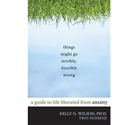 Things Might Go Terribly, Horribly Wrong: A Guide to Life Liberated from Anxiety