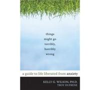 Things Might Go Terribly, Horribly Wrong: A Guide to Life Liberated from Anxiety