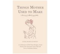 Things Mother Used To Make - A Collection Of Old Time Recipes, Some Nearly One Hundred Years Old And Never Published Before