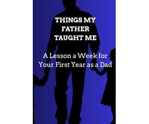 THINGS MY FATHER TAUGHT ME: A Lesson a W or Your First Year as a Dad Fifty-Two Short Lessons to Read, Reflect On, and Keep