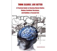 THINK CLEARLY, LIVE BETTER: A Practical Guide to Clearing Mental Clutter, Making Confident Decisions, and Building a Focused Life