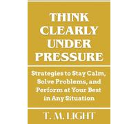 Think Clearly Under Pressure. Strategies to Stay Calm, Solve Problems, and Perform at Your Best in Any Situation: Master Mental Resilience and Decision-Making to Thrive in High-Stakes Situations.