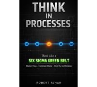 Think in Processes: Think Like a Six Sigma Green Belt. Master Flow, Eliminate Waste, and Pass the Certification