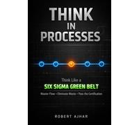 Think in Processes: Think Like a Six Sigma Green Belt. Master Flow, Eliminate Waste, and Pass the Certification