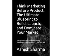 Think Marketing Before Product: The Ultimate Blueprint to Build, Launch, and Dominate Your Market: A Step-by-Step Guide to Building Audience-Driven Products That Succeed