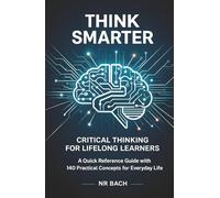 Think Smarter: Critical Thinking for Lifelong Learners: A Quick Reference Guide with 140 Practical Concepts for Everyday Life