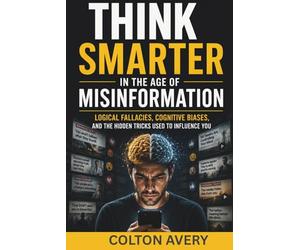 Think Smarter in the Age of Misinformation: Logical Fallacies, Cognitive Biases, and the Hidden Tricks Used to Influence You