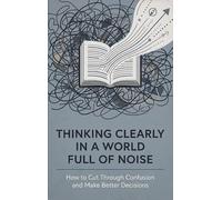 Thinking Clearly in a World Full of Noise: How to Cut Through Confusion and Make Better Decisions