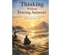 Thinking Without Forcing Answers: A Human Guide to Clarity, Common Sense, and First-Principles Living