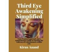 Third Eye Awakening Simplified: Practical, Approachable And Comprehensive Guide To Opening The Gateway Of Consciousness Within You.