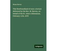 This Newfoundland of ours: a lecture delivered by the Rev. M. Harvey, on behalf of the St. John's Athenaeum, February 11th, 1878