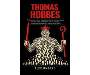 Thomas Hobbes: The Philosopher of Power and His Unflinching Vision of Human Nature, the State of War, and the Social Contract, Including Leviathan and the Foundations of Modern Political Thought