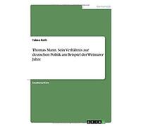 Thomas Mann. Sein Verhältnis Zur Deutschen Politik Am Beispiel Der Weimarer Jahre