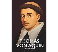Thomas von Aquin auf den Punkt: Das Wesentliche seiner Philosophie