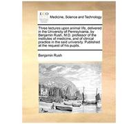 Three Lectures Upon Animal Life, Delivered In The University Of Pennsylvania, By Benjamin Rush, M.D. Professor Of The Institutes Of Medicine, And Of ... Published At The Request Of His Pupils.