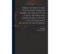Three Letters To The Right Hon. Edmund Burke, On The State Of Public Affairs, And Particularly On The Late Outrageous Attacks On His Pension