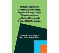 Through a Microscope Something of the Science Together with many Curious Observations Indoor and Out and Directions for a Homemade Microscope. - Frederick Frederick Leroy SargentFrederick Leroy Sargen