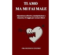 TI AMO, MA MI FAI MALE: Dipendenza affettiva, manipolazione e rinascita. Il viaggio per tornare liberi