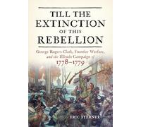 Till the Extinction of This Rebellion: George Rogers Clark, Frontier Warfare, and the Illinois Campaign of 1778-1779