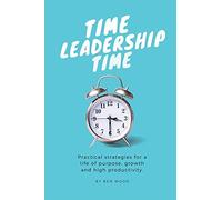Time Leadership Time - Practical Strategies For A Life Of Purpose, Growth & High Productivity: Stop Time Management & Start Leading It - Principles Fo