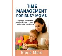 Time Management for Busy Moms: Practical Strategies to Reclaim 10+ Hours a Week and Restore Your Energy
