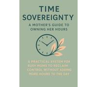 Time Sovereignty: A Mother's Guide to Owning Her Hours: A Practical System for Busy Moms to Reclaim Control Without Adding More Hours to the Day