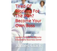 Tired Of Working For The Man? Become Your Own Boss: Lessons To Help You Become A Successful Business Owner