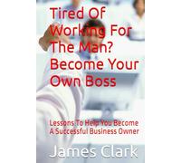 Tired Of Working For The Man? Become Your Own Boss: Lessons To Help You Become A Successful Business Owner