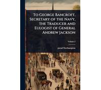 To George Bancroft, Secretary of the Navy, the Traducer and Eulogist of General Andrew Jackson