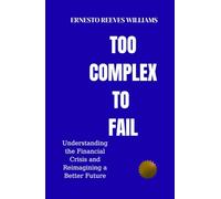 Too Complex To Fail: Understanding the Financial Crisis and Reimagining a Better Future