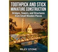 TOOTHPICK AND STICK MINIATURE CONSTRUCTION: Bridges, Towers, and Structures from Small Wooden Pieces