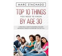 Top 10 Thing You Need To Know By Age 30: A Practical Guide To Knowing The Most Important Things In Life Before You Get Old