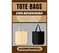 TOTE BAGS FOR BEGINNERS: The Ultimate Guide To Designing, Crafting, Selling, Tips For DIY Enthusiasts, Novice, Entrepreneurs On Creating Stylish, Eco-Friendly, And Profitable Handbag
