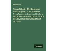 Town of Chester, New Hampshire Annual Reports, of the Selectmen, Town Treasurer, Overseer of the Poor and School Committee, of the Town of Chester, for the Year Ending March 1st, 1875