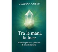 Tra le Mani la Luce: Manuale pratico e spirituale di Cristalloterapia