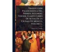 Traducciã3n Paleogràfica Del Primer, Segundo, Terder, Cuarto Libro De Actas De La Ciudad De Mexico, Volume 1...