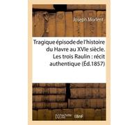 Tragique Épisode De L'histoire Du Havre Au Xvie Siècle. Les Trois Raulin: Récit Authentique