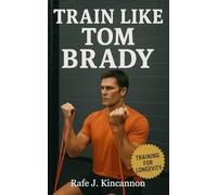 Train Like Tom Brady: The Complete Blueprint for Athletic Longevity, Sustained Peak Performance, and Lifelong Health from Football’s Greatest Champion