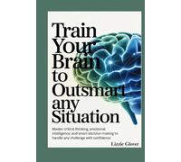 Train Your Brain to Outsmart Any Situation: Master Critical Thinking, Emotional Intelligence, and Smart Decision-Making to Handle Any Challenge with Confidence