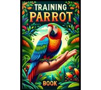 Training Parrot Book: Unlocking Your Parrot's Potential, A Complete Manual For Training, Fun Tricks, And Strengthening Your Bond