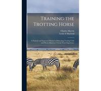 Training The Trotting Horse: A Natural And Improved Method Of Educating Trotting Colts And Horses Based On Twenty Years Experience