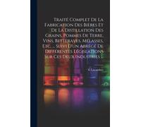 Traité Complet De La Fabrication Des Bières Et De La Distillation Des Grains, Pommes De Terre, Vins, Betteraves, Mélasses, Etc. ... Suivi D'un Abrégé De Différentes Législations Sur Ces Deux Industrie